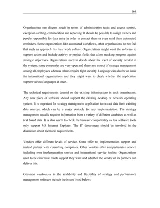 164
Organizations can discuss needs in terms of administrative tasks and access control,
exception alerting, collaboration and reporting. It should be possible to assign owners and
people responsible for data entry in order to contact them or even send them automated
reminders. Some organizations like automated workflows, other organizations do not feel
that such an approach fits their work culture. Organizations might want the software to
support action and include activity or project fields that allow tracking progress against
strategic objectives. Organizations need to decide about the level of security needed in
the system; some companies are very open and share any aspect of strategy management
among all employees whereas others require tight security. Language can also be an issue
for international organizations and they might want to check whether the application
support various languages at once.
The technical requirements depend on the existing infrastructure in each organization.
Any new piece of software should support the existing desktop or network operating
system. It is important for strategy management application to extract data from existing
data sources, which can be a major obstacle for any implementation. The strategy
management usually requires information from a variety of different databases as well as
text based data. It is also worth to check the browser compatibility as few software tools
only support MS Internet Explorer. The IT department should be involved in the
discussion about technical requirements.
Vendors offer different levels of service. Some offer no implementation support and
instead partner with consulting companies. Other vendors offer comprehensive service
including own implementation service and international service hotline. Organizations
need to be clear how much support they want and whether the vendor or its partners can
deliver this.
Common weaknesses in the scalability and flexibility of strategy and performance
management software include the issues listed below:
 