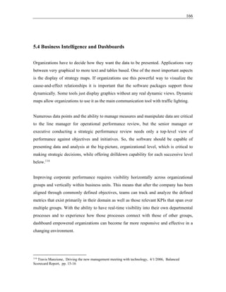 166
5.4 Business Intelligence and Dashboards
Organizations have to decide how they want the data to be presented. Applications vary
between very graphical to more text and tables based. One of the most important aspects
is the display of strategy maps. If organizations use this powerful way to visualize the
cause-and-effect relationships it is important that the software packages support those
dynamically. Some tools just display graphics without any real dynamic views. Dynamic
maps allow organizations to use it as the main communication tool with traffic lighting.
Numerous data points and the ability to manage measures and manipulate data are critical
to the line manager for operational performance review, but the senior manager or
executive conducting a strategic performance review needs only a top-level view of
performance against objectives and initiatives. So, the software should be capable of
presenting data and analysis at the big-picture, organizational level, which is critical to
making strategic decisions, while offering drilldown capability for each successive level
below.114
Improving corporate performance requires visibility horizontally across organizational
groups and vertically within business units. This means that after the company has been
aligned through commonly defined objectives, teams can track and analyze the defined
metrics that exist primarily in their domain as well as those relevant KPIs that span over
multiple groups. With the ability to have real-time visibility into their own departmental
processes and to experience how those processes connect with those of other groups,
dashboard empowered organizations can become far more responsive and effective in a
changing environment.
114
Travis Manzione, Driving the new management meeting with technology, 4/1/2006, Balanced
Scorecard Report, pp. 15-16
 