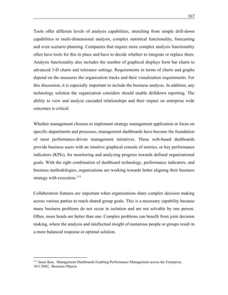 167
Tools offer different levels of analysis capabilities, stretching from simple drill-down
capabilities to multi-dimensional analysis, complex statistical functionality, forecasting
and even scenario planning. Companies that require more complex analysis functionality
often have tools for this in place and have to decide whether to integrate or replace them.
Analysis functionality also includes the number of graphical displays form bar charts to
advanced 3-D charts and tolerance settings. Requirements in terms of charts and graphs
depend on the measures the organization tracks and their visualization requirements. For
this discussion, it is especially important to include the business analysis. In addition, any
technology solution the organization considers should enable drilldown reporting. The
ability to view and analyze cascaded relationships and their impact on enterprise wide
outcomes is critical.
Whether management chooses to implement strategy management application or focus on
specific departments and processes, management dashboards have become the foundation
of most performance-driven management initiatives. These web-based dashboards
provide business users with an intuitive graphical console of metrics, or key performance
indicators (KPIs), for monitoring and analyzing progress towards defined organizational
goals. With the right combination of dashboard technology, performance indicators, and
business methodologies, organizations are working towards better aligning their business
strategy with execution.115
Collaboration features are important when organizations share complex decision making
across various parties to reach shared group goals. This is a necessary capability because
many business problems do not occur in isolation and are not solvable by one person.
Often, more heads are better than one. Complex problems can benefit from joint decision
making, where the analysis and intellectual insight of numerous people or groups result in
a more balanced response or optimal solution.
115
Jason Kuo, Management Dashboards Enabling Performance Management across the Enterprise,
10/1/2002, Business Objects
 