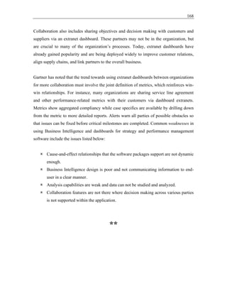 168
Collaboration also includes sharing objectives and decision making with customers and
suppliers via an extranet dashboard. These partners may not be in the organization, but
are crucial to many of the organization’s processes. Today, extranet dashboards have
already gained popularity and are being deployed widely to improve customer relations,
align supply chains, and link partners to the overall business.
Gartner has noted that the trend towards using extranet dashboards between organizations
for more collaboration must involve the joint definition of metrics, which reinforces win-
win relationships. For instance, many organizations are sharing service line agreement
and other performance-related metrics with their customers via dashboard extranets.
Metrics show aggregated compliancy while case specifics are available by drilling down
from the metric to more detailed reports. Alerts warn all parties of possible obstacles so
that issues can be fixed before critical milestones are completed. Common weaknesses in
using Business Intelligence and dashboards for strategy and performance management
software include the issues listed below:
 Cause-and-effect relationships that the software packages support are not dynamic
enough.
 Business Intelligence design is poor and not communicating information to end-
user in a clear manner.
 Analysis capabilities are weak and data can not be studied and analyzed.
 Collaboration features are not there where decision making across various parties
is not supported within the application.
**
 