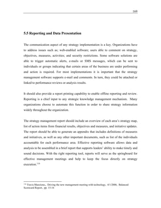169
5.5 Reporting and Data Presentation
The communication aspect of any strategy implementation is a key. Organizations have
to address issues such as; web-enabled software; users able to comment on strategy,
objectives, measures, activities; and security restrictions. Some software solutions are
able to trigger automatic alerts, e-mails or SMS messages, which can be sent to
individuals or groups indicating that certain areas of the business are under performing
and action is required. For most implementations it is important that the strategy
management software supports e-mail and comments. In turn, they could be attached or
linked to performance reviews or analysis results.
It should also provide a report printing capability to enable offline reporting and review.
Reporting is a chief input to any strategic knowledge management mechanism. Many
organizations choose to automate this function in order to share strategy information
widely throughout the organization.
The strategy management report should include an overview of each area’s strategy map,
list of action items from financial results, objectives and measures, and initiative updates.
The report should be able to generate an appendix that includes definitions of measures
and initiatives, as well as any other important documents, such as list of the individuals
accountable for each performance area. Effective reporting software allows data and
analysis to be assembled in a brief report that supports leaders’ ability to make timely and
sound decisions. With the right reporting tool, reports will serve as the springboard for
effective management meetings and help to keep the focus directly on strategy
execution.116
116
Travis Manzione,, Driving the new management meeting with technology, 4/1/2006, Balanced
Scorecard Report, pp. 15-16
 