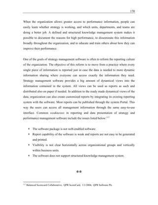 170
When the organization allows greater access to performance information, people can
easily learn whether strategy is working, and which units, departments, and teams are
doing a better job. A defined and structured knowledge management system makes it
possible to document the reasons for high performance, to disseminate this information
broadly throughout the organization, and to educate and train others about how they can
improve their performance.
One of the goals of strategy management software is often to reform the reporting culture
of the organization. The objective of this reform is to move from a practice where every
single piece of information is reported just in case the data is needed to more dynamic
information sharing where everyone can access exactly the information they need.
Strategy management software provides a big amount of dynamical views into the
information contained in the system. All views can be used as reports as such and
distributed also on paper if needed. In addition to the ready made dynamical views of the
data, organization can also create customized reports by integrating its existing reporting
system with the software. Most reports can be published through the system Portal. This
way the users can access all management information through the same easy-to-use
interface. Common weaknesses in reporting and data presentation of strategy and
performance management software include the issues listed below:117
 The software package is not web-enabled software.
 Report capability of the software is weak and reports are not easy to be generated
and printed.
 Visibility is not clear horizontally across organizational groups and vertically
within business units.
 The software does not support structured knowledge management system.
**
117
Balanced Scorecard Collaborative, QPR ScoreCard, 1/1/2004, QPR Software Plc
 