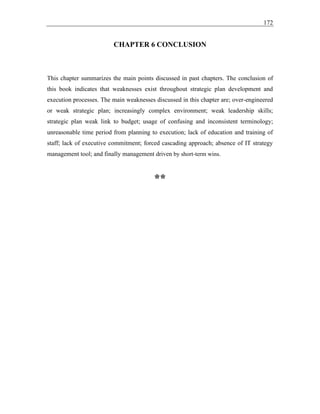 172
CHAPTER 6 CONCLUSION
This chapter summarizes the main points discussed in past chapters. The conclusion of
this book indicates that weaknesses exist throughout strategic plan development and
execution processes. The main weaknesses discussed in this chapter are; over-engineered
or weak strategic plan; increasingly complex environment; weak leadership skills;
strategic plan weak link to budget; usage of confusing and inconsistent terminology;
unreasonable time period from planning to execution; lack of education and training of
staff; lack of executive commitment; forced cascading approach; absence of IT strategy
management tool; and finally management driven by short-term wins.
**
 