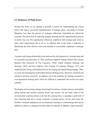 173
6.1 Summary of Main Issues
Writing this book was an attempt to provide a context for understanding the critical
factors that lead to successful implementation of strategic plans. According to Fortune
Magazine, less than ten percent of strategies effectively formulated are effectively
executed. This book aims at exploring strategic planning and the implementation process
to clarify why very few organizations effectively implement their strategic plan while so
many other organizations fail to do so. In addition, part of this book is dedicated to
identifying the most effective tools and methods to successfully implement a strategic
plan.
A positive and strong relationship exists between the development of a strategic plan and
its successful execution later on. This conclusion supports strategy thinkers like Chester
Barnard (The Functions of The Executive, 1938), Alfred Chandler (Strategy and
Structure, 1962), and Ken Andrews (The Concept of Corporate Strategy, 1971) who
emphasized the strong relationship between developing and implementing strategy. There
is a clear and unambiguous relationship between defining goals, objectives, measures and
initiatives and their execution. In addition, one of the problems for strategy execution is
over-engineered strategic plans which are difficult to understand and involve too many
variables.
Developing and executing strategy increasingly becoming a complex process, particularly
taking internal and external scanning factors into account. On one hand, critics of the
environmental scanning process state that all scanning does, is spending a great deal of
time collecting data that is mostly irrelevant or already known. On the other hand, Dr.
Stoffels’ viewpoint emphasizes on environmental scanning as a methodology that may be
difficult to observe or diagnose but that cannot be ignored. In addition, many researches’
 