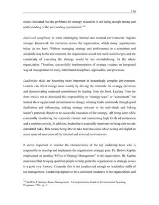 174
results indicated that the problems for strategy execution is not doing enough testing and
understanding of the surrounding environment.118
Increased complexity in more challenging internal and external environments requires
stronger framework for execution across the organization, which many organizations
today do not have. Without managing strategy and performance in a consistent and
adaptable way to the environment, the organization would not reach stated targets and the
complexity of executing the strategy would be too overwhelming for the whole
organization. Therefore, successfully implementation of strategy requires an integrated
way of management for many interrelated disciplines, approaches, and processes.
Leadership skills are becoming more important in increasingly complex environment.
Leaders can effect change more readily by driving the timetable for strategy execution
and demonstrating sustained commitment by leading from the front. Leading from the
front entails not to download this responsibility to “strategy team” or “consultants” but
instead showing personal commitment to change; winning hearts and minds through good
facilitation and influencing; making strategy relevant to the individual; and linking
leader’s personal objectives to successful execution of the strategy. All being done while
continually monitoring the corporate climate and maintaining high levels of motivation
and a positive outlook. In addition, leadership is especially important in being able to take
calculated risks. This means being able to take bold decisions while having developed an
acute sense of awareness of the internal and external environments.
It seems important to monitor the characteristics of the top leadership team who is
responsible to develop and implement the organization strategic plan. Dr. Robert Kaplan
emphasized on creating “Office of Strategy Management” in the organization. Dr. Kaplan
mentioned that bringing qualified people to help guide the organization in strategic issues
is a good step forward. Currently this is not emphasized enough on leadership skills of
top management. Leadership appears to be a consistent weakness in the organizations and
118
Stoffels, J. Strategic Issues Management: A Comprehensive Guide to Environmental Scanning,
Pergamon, 1994, pp. 1.
 