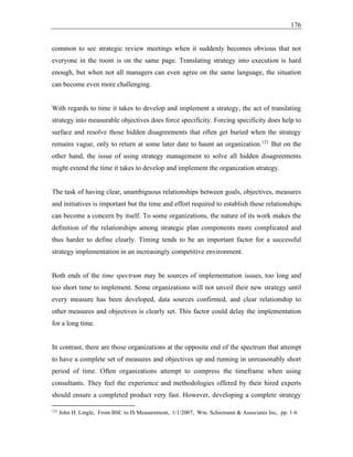 176
common to see strategic review meetings when it suddenly becomes obvious that not
everyone in the room is on the same page. Translating strategy into execution is hard
enough, but when not all managers can even agree on the same language, the situation
can become even more challenging.
With regards to time it takes to develop and implement a strategy, the act of translating
strategy into measurable objectives does force specificity. Forcing specificity does help to
surface and resolve those hidden disagreements that often get buried when the strategy
remains vague, only to return at some later date to haunt an organization.121
But on the
other hand, the issue of using strategy management to solve all hidden disagreements
might extend the time it takes to develop and implement the organization strategy.
The task of having clear, unambiguous relationships between goals, objectives, measures
and initiatives is important but the time and effort required to establish these relationships
can become a concern by itself. To some organizations, the nature of its work makes the
definition of the relationships among strategic plan components more complicated and
thus harder to define clearly. Timing tends to be an important factor for a successful
strategy implementation in an increasingly competitive environment.
Both ends of the time spectrum may be sources of implementation issues, too long and
too short time to implement. Some organizations will not unveil their new strategy until
every measure has been developed, data sources confirmed, and clear relationship to
other measures and objectives is clearly set. This factor could delay the implementation
for a long time.
In contrast, there are those organizations at the opposite end of the spectrum that attempt
to have a complete set of measures and objectives up and running in unreasonably short
period of time. Often organizations attempt to compress the timeframe when using
consultants. They feel the experience and methodologies offered by their hired experts
should ensure a completed product very fast. However, developing a complete strategy
121
John H. Lingle, From BSC to IS Measurement, 1/1/2007, Wm. Schiemann & Associates Inc, pp. 1-6
 