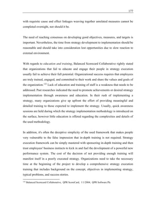 177
with requisite cause and effect linkages weaving together unrelated measures cannot be
completed overnight, nor should it be.
The need of reaching consensus on developing good objectives, measures, and targets is
important. Nevertheless, the time from strategy development to implementation should be
reasonable and should take into consideration lost opportunities due to slow reaction to
external environment.
With regards to education and training, Balanced Scorecard Collaborative rightly stated
that organizations that fail to educate and engage their people in strategy execution
usually fail to achieve their full potential. Organizational success requires that employees
are truly trained, engaged, and committed to their work and share the values and goals of
the organization.122
Lack of education and training of staff is a weakness that needs to be
addressed. Past researches indicated the need to promote achievements or desired strategy
implementation through awareness and education. In their rush of implementing a
strategy, many organizations give up upfront the effort of providing meaningful and
detailed training to those expected to implement the strategy. Usually, quick awareness
sessions are held during which the strategy implementation methodology is introduced on
the surface, however little education is offered regarding the complexities and details of
the used methodology.
In addition, it's often the deceptive simplicity of the used framework that makes people
very vulnerable to the false impression that in-depth training is not required. Strategy
execution framework can be simply mastered with sponsoring in-depth training and then
trust employees' business instincts to kick in and fuel the development of a powerful new
performance system. The cost of the decision of not providing enough training will
manifest itself in a poorly executed strategy. Organizations need to take the necessary
time at the beginning of the project to develop a comprehensive strategy execution
training that includes background on the concept, objectives in implementing strategy,
typical problems, and success stories.
122
Balanced Scorecard Collaborative, QPR ScoreCard, 1/1/2004, QPR Software Plc
 
