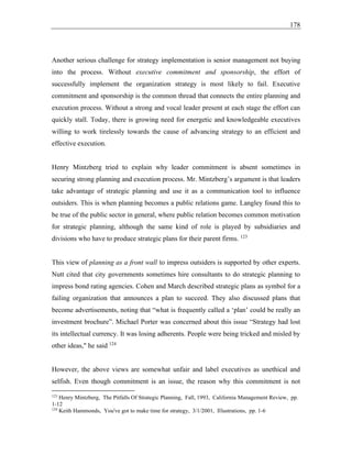 178
Another serious challenge for strategy implementation is senior management not buying
into the process. Without executive commitment and sponsorship, the effort of
successfully implement the organization strategy is most likely to fail. Executive
commitment and sponsorship is the common thread that connects the entire planning and
execution process. Without a strong and vocal leader present at each stage the effort can
quickly stall. Today, there is growing need for energetic and knowledgeable executives
willing to work tirelessly towards the cause of advancing strategy to an efficient and
effective execution.
Henry Mintzberg tried to explain why leader commitment is absent sometimes in
securing strong planning and execution process. Mr. Mintzberg’s argument is that leaders
take advantage of strategic planning and use it as a communication tool to influence
outsiders. This is when planning becomes a public relations game. Langley found this to
be true of the public sector in general, where public relation becomes common motivation
for strategic planning, although the same kind of role is played by subsidiaries and
divisions who have to produce strategic plans for their parent firms. 123
This view of planning as a front wall to impress outsiders is supported by other experts.
Nutt cited that city governments sometimes hire consultants to do strategic planning to
impress bond rating agencies. Cohen and March described strategic plans as symbol for a
failing organization that announces a plan to succeed. They also discussed plans that
become advertisements, noting that “what is frequently called a ‘plan’ could be really an
investment brochure”. Michael Porter was concerned about this issue “Strategy had lost
its intellectual currency. It was losing adherents. People were being tricked and misled by
other ideas," he said 124
However, the above views are somewhat unfair and label executives as unethical and
selfish. Even though commitment is an issue, the reason why this commitment is not
123
Henry Mintzberg, The Pitfalls Of Strategic Planning, Fall, 1993, California Management Review, pp.
1-12
124
Keith Hammonds, You've got to make time for strategy, 3/1/2001, Illustrations, pp. 1-6
 