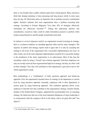 179
there is way broader than a public relations game that is being played. Many executives
think that strategic planning is time-consuming and long process which in most cases
does not pay off. Motivation plays an important role in pushing executive commitment
higher. Statistics indicates that most organizations have a problem executing their
strategy. According to Fortune Magazine “Less than 10% of strategies effectively
formulated are effectively executed.”125
Taking this depressing statistics into
consideration, executives today could be under tremendous pressure to perform while
trying to keep themselves and the people around them motivated.
In relation to vertical alignment used by an organization toward executing its strategy,
there is a common weakness in cascading approach often used by many managers. The
majority of authors and strategy experts tend to agree that it is only by cascading the
strategy to all levels of the organization that a successful implementation can occur. In
other words, one of the most important implementation essential for a successful strategy
is the enrollment of the entire organization in its achievement. Most of the time the
cascading is done by using a “forced” top to bottom approach. Front-line employees not
only are usually removed from organizational high level strategy, but they are often “told
by their manager” how they will contribute to their department’s goal and in turn to the
whole organization’s goals.
Best methodology is a “combination” of both, top-down approach and bottom-up
approach. First, the organization cascades down its strategy to the department or section
level by using top-down approach. Secondly, employees link to their department or
section goals by using bottom-up approach. This combined approach allows every
employee to describe how they contribute to the organization's strategy. Soichiro Honda,
founder of the Honda Motor Company, supported this recommended view on cascading
strategy. He stated once that one of the most important obligations of senior leadership is
to communicate what the company will be in the future, and to set goals that staff “can
align to”.
125
Dr. Robert Kaplan, BSC Form – Dubai, Middle East 2008
 