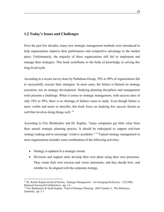 18
1.2 Today’s Issues and Challenges
Over the past few decades, many new strategic management methods were introduced to
help organizations improve their performance and competitive advantage in the market
place. Unfortunately, the majority of these organizations still fail to implement and
manage their strategies. This book contributes to the body of knowledge in solving this
long-lived myth.
According to a recent survey done by Palladium Group, 70% to 90% of organizations fail
to successfully execute their strategies. In most cases, the failure is blamed on strategy
execution, not on strategy development. Studying planning disciplines and management
tools presents a challenge. When it comes to strategic management, with success rates of
only 10% to 30%, there is no shortage of failures cases to study. Even though failure is
more visible and easier to describe, this book focus on studying few success factors as
well that involves doing things well. 14
According to Eric Beinhocker and Dr. Kaplan, “many companies get little value from
their annual strategic planning process. It should be redesigned to support real-time
strategy making and to encourage ’creative accidents.” 15
Typical strategy management in
most organizations includes some combination of the following activities:
• Strategy is updated in a strategic retreat.
• Divisions and support units develop their own plans using their own processes.
They create their own mission and vision statements, and they decide how, and
whether to, be aligned with the corporate strategy.
14
Dr. Robert Kaplan & David Norton, Strategic Management - An Emerging Profession, 1/25/2004,
Balanced Scorecard Collaborative, pp. 1-4
15
Eric Beinhocker & Sarah Kaplan, Tired of Strategic Planning, 2002 Number 2, The McKinsey
Quarterly, pp. 1-7
 