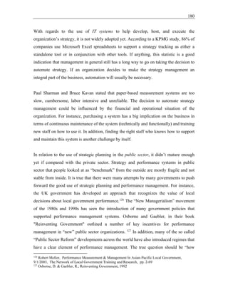180
With regards to the use of IT systems to help develop, host, and execute the
organization’s strategy, it is not widely adopted yet. According to a KPMG study, 86% of
companies use Microsoft Excel spreadsheets to support a strategy tracking as either a
standalone tool or in conjunction with other tools. If anything, this statistic is a good
indication that management in general still has a long way to go on taking the decision to
automate strategy. If an organization decides to make the strategy management an
integral part of the business, automation will usually be necessary.
Paul Sharman and Bruce Kavan stated that paper-based measurement systems are too
slow, cumbersome, labor intensive and unreliable. The decision to automate strategy
management could be influenced by the financial and operational situation of the
organization. For instance, purchasing a system has a big implication on the business in
terms of continuous maintenance of the system (technically and functionally) and training
new staff on how to use it. In addition, finding the right staff who knows how to support
and maintain this system is another challenge by itself.
In relation to the use of strategic planning in the public sector, it didn’t mature enough
yet if compared with the private sector. Strategy and performance systems in public
sector that people looked at as “benchmark” from the outside are mostly fragile and not
stable from inside. It is true that there were many attempts by many governments to push
forward the good use of strategic planning and performance management. For instance,
the UK government has developed an approach that recognizes the value of local
decisions about local government performance.126
The “New Managerialism” movement
of the 1980s and 1990s has seen the introduction of many government policies that
supported performance management systems. Osborne and Gaebler, in their book
"Reinventing Government" outlined a number of key incentives for performance
management in “new” public sector organizations. 127
In addition, many of the so called
“Public Sector Reform” developments across the world have also introduced regimes that
have a clear element of performance management. The true question should be “how
126
Robert Mellor, Performance Measurement & Management In Asian-Pacific Local Government,
9/1/2003, The Network of Local Government Training and Research, pp. 2-69
127
Osborne, D. & Gaebler, R., Reinventing Government, 1992
 