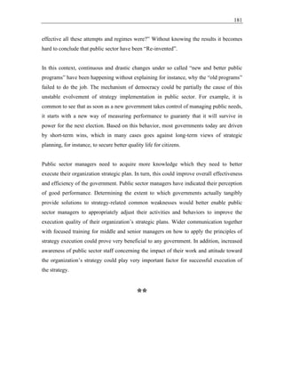 181
effective all these attempts and regimes were?” Without knowing the results it becomes
hard to conclude that public sector have been “Re-invented”.
In this context, continuous and drastic changes under so called “new and better public
programs” have been happening without explaining for instance, why the “old programs”
failed to do the job. The mechanism of democracy could be partially the cause of this
unstable evolvement of strategy implementation in public sector. For example, it is
common to see that as soon as a new government takes control of managing public needs,
it starts with a new way of measuring performance to guaranty that it will survive in
power for the next election. Based on this behavior, most governments today are driven
by short-term wins, which in many cases goes against long-term views of strategic
planning, for instance, to secure better quality life for citizens.
Public sector managers need to acquire more knowledge which they need to better
execute their organization strategic plan. In turn, this could improve overall effectiveness
and efficiency of the government. Public sector managers have indicated their perception
of good performance. Determining the extent to which governments actually tangibly
provide solutions to strategy-related common weaknesses would better enable public
sector managers to appropriately adjust their activities and behaviors to improve the
execution quality of their organization’s strategic plans. Wider communication together
with focused training for middle and senior managers on how to apply the principles of
strategy execution could prove very beneficial to any government. In addition, increased
awareness of public sector staff concerning the impact of their work and attitude toward
the organization’s strategy could play very important factor for successful execution of
the strategy.
**
 
