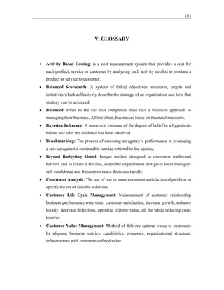 183
V. GLOSSARY
• Activity Based Costing: is a cost measurement system that provides a cost for
each product, service or customer by analyzing each activity needed to produce a
product or service to customer.
• Balanced Scorecards: A system of linked objectives, measures, targets and
initiatives which collectively describe the strategy of an organization and how that
strategy can be achieved.
• Balanced: refers to the fact that companies must take a balanced approach to
managing their business. All too often, businesses focus on financial measures.
• Bayesian Inference: A numerical estimate of the degree of belief in a hypothesis
before and after the evidence has been observed.
• Benchmarking: The process of assessing an agency’s performance in producing
a service against a comparable service external to the agency.
• Beyond Budgeting Model: budget method designed to overcome traditional
barriers and to create a flexible, adaptable organization that gives local managers
self-confidence and freedom to make decisions rapidly.
• Constraint Analysis: The use of one or more constraint satisfaction algorithms to
specify the set of feasible solutions.
• Customer Life Cycle Management: Measurement of customer relationship
business performance over time; customer satisfaction, increase growth, enhance
loyalty, decrease defections, optimize lifetime value, all the while reducing costs
to serve.
• Customer Value Management: Method of delivery optimal value to customers
by aligning business metrics, capabilities, processes, organizational structure,
infrastructure with customer-defined value.
 