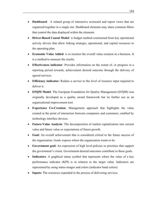 184
• Dashboard: A related group of interactive scorecard and report views that are
organized together in a single site. Dashboard elements may share common filters
that control the data displayed within the elements
• Driver-Based Causal Model: is budget method constructed from key operational
activity drivers that allow linking strategic, operational, and capital resources to
the operating plan.
• Economic Value Added: is to monitor the overall value creation in a business. It
is a method to measure the results.
• Effectiveness indicator: Provides information on the extent of, or progress in a
reporting period towards, achievement desired outcome through the delivery of
agreed services.
• Efficiency indicator: Relates a service to the level of resource input required to
deliver it.
• EFQM Model: The European Foundation for Quality Management (EFQM) was
originally developed as a quality award framework but its further use as an
organizational improvement tool.
• Experience Co-Creation: Management approach that highlights the value
created at the point of interaction between companies and customers; enabled by
technology interface devices.
• Future-Value Analysis: The decomposition of market capitalization into current
value and future value or expectations of future growth.
• Goal: An overall achievement that is considered critical to the future success of
the organization. Goals express where the organization wants to be.
• Government goal: An expression of high level policies or priorities that support
the government’s vision. Government desired outcomes contribute to these goals.
• Indicators: A graphical status symbol that represents where the value of a key
performance indicator (KPI) is in relation to the target value. Indicators are
represented by using status images and colors (indicator band colors).
• Inputs: The resources expended in the process of delivering services.
 