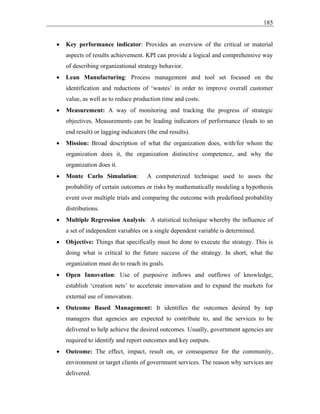 185
• Key performance indicator: Provides an overview of the critical or material
aspects of results achievement. KPI can provide a logical and comprehensive way
of describing organizational strategy behavior.
• Lean Manufacturing: Process management and tool set focused on the
identification and reductions of ‘wastes’ in order to improve overall customer
value, as well as to reduce production time and costs.
• Measurement: A way of monitoring and tracking the progress of strategic
objectives. Measurements can be leading indicators of performance (leads to an
end result) or lagging indicators (the end results).
• Mission: Broad description of what the organization does, with/for whom the
organization does it, the organization distinctive competence, and why the
organization does it.
• Monte Carlo Simulation: A computerized technique used to asses the
probability of certain outcomes or risks by mathematically modeling a hypothesis
event over multiple trials and comparing the outcome with predefined probability
distributions.
• Multiple Regression Analysis: A statistical technique whereby the influence of
a set of independent variables on a single dependent variable is determined.
• Objective: Things that specifically must be done to execute the strategy. This is
doing what is critical to the future success of the strategy. In short, what the
organization must do to reach its goals.
• Open Innovation: Use of purposive inflows and outflows of knowledge,
establish ‘creation nets’ to accelerate innovation and to expand the markets for
external use of innovation.
• Outcome Based Management: It identifies the outcomes desired by top
managers that agencies are expected to contribute to, and the services to be
delivered to help achieve the desired outcomes. Usually, government agencies are
required to identify and report outcomes and key outputs.
• Outcome: The effect, impact, result on, or consequence for the community,
environment or target clients of government services. The reason why services are
delivered.
 
