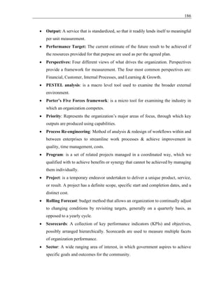 186
• Output: A service that is standardized, so that it readily lends itself to meaningful
per unit measurement.
• Performance Target: The current estimate of the future result to be achieved if
the resources provided for that purpose are used as per the agreed plan.
• Perspectives: Four different views of what drives the organization. Perspectives
provide a framework for measurement. The four most common perspectives are:
Financial, Customer, Internal Processes, and Learning & Growth.
• PESTEL analysis: is a macro level tool used to examine the broader external
environment.
• Porter’s Five Forces framework: is a micro tool for examining the industry in
which an organization competes.
• Priority: Represents the organization’s major areas of focus, through which key
outputs are produced using capabilities.
• Process Re-engineering: Method of analysis & redesign of workflows within and
between enterprises to streamline work processes & achieve improvement in
quality, time management, costs.
• Program: is a set of related projects managed in a coordinated way, which we
qualified with to achieve benefits or synergy that cannot be achieved by managing
them individually.
• Project: is a temporary endeavor undertaken to deliver a unique product, service,
or result. A project has a definite scope, specific start and completion dates, and a
distinct cost.
• Rolling Forecast: budget method that allows an organization to continually adjust
to changing conditions by revisiting targets, generally on a quarterly basis, as
opposed to a yearly cycle.
• Scorecards: A collection of key performance indicators (KPIs) and objectives,
possibly arranged hierarchically. Scorecards are used to measure multiple facets
of organization performance.
• Sector: A wide ranging area of interest, in which government aspires to achieve
specific goals and outcomes for the community.
 