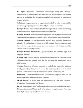 187
• Six Sigma: Systematic, data-driven methodology using tools, training,
measurements to enable product/process design that meets customer expectations
and can be produced at Six Sigma levels quality levels; emphasis on reduction of
process variation.
• Stakeholder: A person, group or organization to which an entity is accountable,
or a person, group or organization affected by the actions of an Entity.
• Strategic Area: A major strategic thrust for the organization, such as maximizing
shareholder value or improving the efficiency of operations.
• Strategic initiative: is an integrated set of programs and/or projects managed in a
coordinated way and aimed at building core or differentiating business capability.
• Strategic Outcome: Are outcomes pitched at a high level, long term, focused and
aligned with goal and can be linked to specific outputs. Strategic outcomes may
have external comparative measures and some measures will be determined by
internationally accepted procedures.
• Strategic Planning Framework: A policy structure that facilitates high level
long term planning.
• Strategy Map: Provides a visual representation to illustrate the cause and effect
relationship between strategic goals and the processes that organization use to
achieve them.
• Strategy: Statements of major approach or method (the means) for attaining
broad goals and resolving specific issues. It is an integrated set of choices that
position a firm, in an industry, to earn superior returns over the long run.
• Sub-Sector: A further breakdown of a sector into its composite areas and for
which subordinate goals and outcomes can be set.
• SWOT analysis: is mostly used by organizations to know their Strengths,
Weaknesses, Opportunities, and Threats.
• Target: An expected level of performance or improvement required in the future.
The current estimate of future result to be achieved by a given date. There may
be multiple targets over time for the same measure.
 