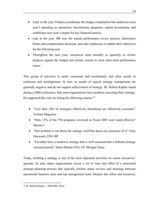 19
• Later in the year, Finance coordinates the budget compilation that authorizes next
year’s spending on operations, discretionary programs, capital investments, and
establishes next year’s targets for key financial metrics.
• Late in the year, HR runs the annual performance review process, determines
bonus and compensation decisions, and asks employees to update their objectives
for the following year.
• Throughout the next year, executives meet monthly or quarterly to review
progress against the budget and initiate actions to meet short-term performance
issues.
This group of activities is rarely connected and coordinated, and often results in
confusion and misalignment. In turn, as results of typical strategy management are
generally negative and do not support achievement of strategy. Dr. Robert Kaplan stated
during a 2008 conference, that most organizations have problem executing their strategy.
He supported this view by listing the following sources.16
• “Less than 10% of strategies effectively formulated are effectively executed.”
Fortune Magazine
• “Only 15% of the 794 programs reviewed in Fiscal 2005 were rated effective”
Barron’s
• “Our problem is not about the strategy itself but about our execution of it” Tony
Hayward, CEO, BP
• “I’d rather have a mediocre strategy that is well executed than a brilliant strategy
executed poorly” Jamie Dimon CEO, J.P. Morgan Chase
Today, building a strategy is one of the most important activities on senior executives’
agendas. In turn, many organizations invest a lot of time and effort in a structured
strategic-planning process that typically initiates many reviews and meetings between
operational business units and top management team. Despite this effort and resources,
16
Dr. Robert Kaplin, - 2008 BSC Form
 