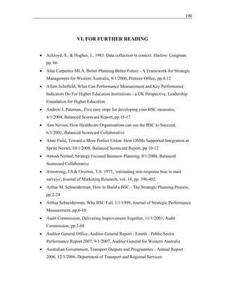 190
VI. FOR FURTHER READING
• Ackroyd, S., & Hughes, J., 1983. Data collection in context. Harlow: Longman.
pp. 66
• Alan Carpenter MLA, Better Planning Better Future - A Framework for Strategic
Management for Western Australia, 9/1/2006, Premier Office, pp.4-12
• Allam Schofield, What Can Performance Measurement and Key Performance
Indicators Do For Higher Education Institutions - a UK Perspective, Leadership
Foundation for Higher Education
• Andrew J. Pateman,, Five easy steps for developing your BSC measures,
4/1/2004, Balanced Scorecard Report, pp.15-17
• Ann Nevius, How Healthcare Organizations can use the BSC to Succeed,
6/1/2001, Balanced Scorecard Collaborative
• Anne Field, Toward a More Perfect Union: How OSMs Supported Integration at
Sprint Nextel, 10/1/2008, Balanced Scorecard Report, pp.10-12
• Antosh Nirmul, Strategy Focused Business Planning, 9/1/2004, Balanced
Scorecard Collaborative
• Armstrong, J.S & Overton, T.S. 1977, `estimating non-response bias in mail
surveys', Journal of Marketing Research, vol. 14, pp. 396-402.
• Arthur M. Schneiderman, How to Build a BSC - The Strategic Planning Process,
pp.2-24
• Arthur Schneiderman, Why BSC Fail, 1/1/1999, Journal of Strategic Performance
Measurement, pp.6-10
• Audit Commission, Delivering Improvement Together, 11/1/2001, Audit
Commission, pp.3-68
• Auditor General Office, Auditor General Report - Fourth - Public Sector
Performance Report 2007, 9/1/2007, Auditor General for Western Australia
• Australian Government, Transport Outputs and Programmes - Annual Report
2006, 12/1/2006, Department of Transport and Regional Services
 
