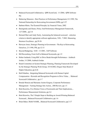 191
• Balanced Scorecard Collaborative, QPR ScoreCard, 1/1/2004, QPR Software
Plc
• Balancing Measures - Best Practices in Performance Management, 8/1/1999, The
National Partnership for Reinventing Government (NPR), pp.5-57
• Barbara Minto, The Pyramid Principle, by Financial Times, 2002
• Basingstoke and Deane, Policy And Performance Management Framework,
12/7/2008, , pp.3-8
• Bernard Marr and Andy Neely, Automating the balanced scorecard – selection
criteria to identify appropriate software applications, VOL. 7 2003, Measuring
Business Excellence , pp.29-36
• Berwyne Jones, Strategic Planning in Government - The Key to Reinventing
Ourselves, 2/1/1996, PM, pp.12-15
• Beyond Budgeting - SAP, 1/1/2001, SAP Software
• Bill Ravensberg, From Golf to Balanced Scorecards, pp.1-9
• Bisher Jardaneh, Using BSC to Drive Break throught Performance - Arabtech
Jordan, 3/1/2008, Arabtech Jordan
• Board Committee on System Strategic Planning, Planning Framework Developed
by the Strategic Planning Work Group, 10/18/2002, Oregon State Board of
Higher Education, pp.4-26
• Bob Paladino, Integrating Balanced Scorecards with Human Capital
Compensation - Rewards and Recognition Programs to Drive Value, , Balanced
Scorecard Collaborative, pp.1-7
• Brenda Moncla and Marianne Arents-Gregory, Corporate Performance
Management - Turning Strategy Into Action, , DM Review, pp.1-5
• Brett Knowles, Five Distinct Views of Scorecards and Their Implications, ,
Performance Measurement Solutions, pp.2-4
• Brett Knowles, The 5 Simple Steps to Building an Award-Winning Balanced
Scorecard, , Balanced Scorecard Collaborative, pp.1-6
• Brian Baker, Mobil NAMR, , Balanced Scorecard Collaborative, pp.3-17
 