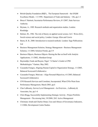 192
• British Quality Foundation (BQF)., The European framework – the EFQM
Excellence Model, 1/1/1999, Department of Trade and Industry – UK, pp.1-3
• Bruce C Hartnett, Secretaries Performance Reviews, 8/1/2007, State Services
Authority
• Bryman, A., 1989. Research methods and organization studies. London:
Routledge
• Bulmer, M., 1986. The role of theory on applied social science. In C. Weiss (Ed.),
Social science and social policy. London: George Allen and Unwin
• Burns, R. B., 2000. Introduction to research methods. London: Sage Publications
Ltd
• Business Management Solution, Strategy Management - Business Management
Solution, 1/1/2004, Solution Portals, pp.3-9
• Business Objects, Business Objects: Raising the Bar on Itself with Analytic
Applications, 1/1/2002, Aberdeen Group
• Buytendijk, Frank and Rayner, Nigel. “A Starter’s Guide to CPM
Methodologies.” Gartner, May 2002.
• Cassandra Frangos, Aligning Human Capital to Organization Strategy, 1/1/2005,
Balanced Scorecard Collaborative
• Cassandra Frangos, Motivate - Align Personal Objectives, 4/1/2003, Balanced
Scorecard Collaborative
• CFO Research Services and Comshare, Incorporated, What CFOs Want from
Performance Management, March 2003, pp.6
• Char LaBounty, Service Level Management - An Overview, , LaBounty &
Associates, Inc, pp.1-4
• Chris Bragg, Successfully Implementing Strategic Activity - Project Portfolio
Management - The missing link, 3/8/2008, 2GC Active Management
• Christiane Arndt and Charles Oman, Uses and Abuses of Governance Indicators,
1/1/2006, Development Centre Studies
 
