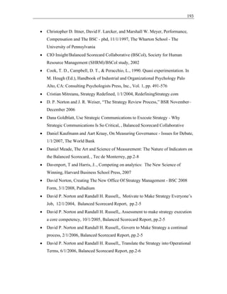 193
• Christopher D. Ittner, David F. Larcker, and Marshall W. Meyer, Performance,
Compensation and The BSC - phd, 11/1/1997, The Wharton School - The
University of Pennsylvania
• CIO Insight/Balanced Scorecard Collaborative (BSCol), Society for Human
Resource Management (SHRM)/BSCol study, 2002
• Cook, T. D., Campbell, D. T., & Peracchio, L., 1990. Quasi experimentation. In
M. Hough (Ed.), Handbook of Industrial and Organizational Psychology Palo
Alto, CA: Consulting Psychologists Press, Inc., Vol. 1, pp. 491-576
• Cristian Mitreanu, Strategy Redefined, 1/1/2004, RedefiningStrategy.com
• D. P. Norton and J. R. Weiser, “The Strategy Review Process,” BSR November–
December 2006
• Dana Goldblatt, Use Strategic Communications to Execute Strategy - Why
Strategic Communications Is So Critical, , Balanced Scorecard Collaborative
• Daniel Kaufmann and Aart Kraay, On Measuring Governance - Issues for Debate,
1/1/2007, The World Bank
• Daniel Meade, The Art and Science of Measurement: The Nature of Indicators on
the Balanced Scorecard, , Tec de Monterrey, pp.2-8
• Davenport, T and Harris, J.., Competing on analytics: The New Science of
Winning, Harvard Business School Press, 2007
• David Norton, Creating The New Office Of Strategy Management - BSC 2008
Form, 3/1/2008, Palladium
• David P. Norton and Randall H. Russell,, Motivate to Make Strategy Everyone’s
Job, 12/1/2004, Balanced Scorecard Report, pp.2-5
• David P. Norton and Randall H. Russell,, Assessment to make strategy execution
a core competency, 10/1/2005, Balanced Scorecard Report, pp.2-5
• David P. Norton and Randall H. Russell,, Govern to Make Strategy a continual
process, 2/1/2006, Balanced Scorecard Report, pp.2-5
• David P. Norton and Randall H. Russell,, Translate the Strategy into Operational
Terms, 6/1/2006, Balanced Scorecard Report, pp.2-6
 