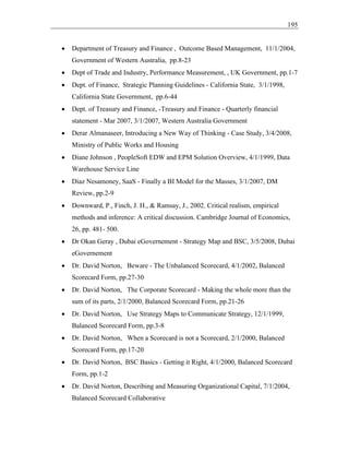195
• Department of Treasury and Finance , Outcome Based Management, 11/1/2004,
Government of Western Australia, pp.8-23
• Dept of Trade and Industry, Performance Measurement, , UK Government, pp.1-7
• Dept. of Finance, Strategic Planning Guidelines - California State, 3/1/1998,
California State Government, pp.6-44
• Dept. of Treasury and Finance, -Treasury and Finance - Quarterly financial
statement - Mar 2007, 3/1/2007, Western Australia Government
• Derar Almanaseer, Introducing a New Way of Thinking - Case Study, 3/4/2008,
Ministry of Public Works and Housing
• Diane Johnson , PeopleSoft EDW and EPM Solution Overview, 4/1/1999, Data
Warehouse Service Line
• Diaz Nesamoney, SaaS - Finally a BI Model for the Masses, 3/1/2007, DM
Review, pp.2-9
• Downward, P., Finch, J. H., & Ramsay, J., 2002. Critical realism, empirical
methods and inference: A critical discussion. Cambridge Journal of Economics,
26, pp. 481- 500.
• Dr Okan Geray , Dubai eGovernement - Strategy Map and BSC, 3/5/2008, Dubai
eGovernement
• Dr. David Norton, Beware - The Unbalanced Scorecard, 4/1/2002, Balanced
Scorecard Form, pp.27-30
• Dr. David Norton, The Corporate Scorecard - Making the whole more than the
sum of its parts, 2/1/2000, Balanced Scorecard Form, pp.21-26
• Dr. David Norton, Use Strategy Maps to Communicate Strategy, 12/1/1999,
Balanced Scorecard Form, pp.3-8
• Dr. David Norton, When a Scorecard is not a Scorecard, 2/1/2000, Balanced
Scorecard Form, pp.17-20
• Dr. David Norton, BSC Basics - Getting it Right, 4/1/2000, Balanced Scorecard
Form, pp.1-2
• Dr. David Norton, Describing and Measuring Organizational Capital, 7/1/2004,
Balanced Scorecard Collaborative
 