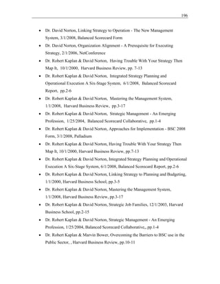 196
• Dr. David Norton, Linking Strategy to Operation - The New Management
System, 3/1/2008, Balanced Scorecard Form
• Dr. David Norton, Organization Alignment - A Prerequisite for Executing
Strategy, 2/1/2006, NetConference
• Dr. Robert Kaplan & David Norton, Having Trouble With Your Strategy Then
Map It, 10/1/2000, Harvard Business Review, pp. 7-13
• Dr. Robert Kaplan & David Norton, Integrated Strategy Planning and
Operational Execution A Six-Stage System, 6/1/2008, Balanced Scorecard
Report, pp.2-6
• Dr. Robert Kaplan & David Norton, Mastering the Management System,
1/1/2008, Harvard Business Review, pp.3-17
• Dr. Robert Kaplan & David Norton, Strategic Management - An Emerging
Profession, 1/25/2004, Balanced Scorecard Collaborative, pp.1-4
• Dr. Robert Kaplan & David Norton, Approaches for Implementation - BSC 2008
Form, 3/1/2008, Palladium
• Dr. Robert Kaplan & David Norton, Having Trouble With Your Strategy Then
Map It, 10/1/2000, Harvard Business Review, pp.7-13
• Dr. Robert Kaplan & David Norton, Integrated Strategy Planning and Operational
Execution A Six-Stage System, 6/1/2008, Balanced Scorecard Report, pp.2-6
• Dr. Robert Kaplan & David Norton, Linking Strategy to Planning and Budgeting,
1/1/2000, Harvard Business School, pp.3-5
• Dr. Robert Kaplan & David Norton, Mastering the Management System,
1/1/2008, Harvard Business Review, pp.3-17
• Dr. Robert Kaplan & David Norton, Strategic Job Families, 12/1/2003, Harvard
Business School, pp.2-15
• Dr. Robert Kaplan & David Norton, Strategic Management - An Emerging
Profession, 1/25/2004, Balanced Scorecard Collaborative,, pp.1-4
• Dr. Robert Kaplan & Marvin Bower, Overcoming the Barriers to BSC use in the
Public Sector, , Harvard Business Review, pp.10-11
 