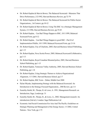 197
• Dr. Robert Kaplan & Marvin Bower, The Balanced Scorecard - Measures That
Drive Performance, 2/2/1992, Harvard Business Review, pp.72-79
• Dr. Robert Kaplan & Marvin Bower, The Balanced Scorecard for Public-Sector
Organizations, , In Context, pp.10-12
• Dr. Robert Kaplan & Marvin Bower, Using The BSC As a Strategic Management
System, 2/1/1996, Harvard Business Review, pp.75-85
• Dr. Robert Kaplan, Can Bad Things Happen to BSC, 10/1/1999, Balanced
Scorecard Form, pp.9-12
• Dr. Robert Kaplan, Can Bad Things Happen to good BSC - Part II of
Implementation Pitfalls, 10/1/1999, Balanced Scorecard Form, pp.13-16
• Dr. Robert Kaplan, City of Charlotte, 2005, Harvard Business School Publishing,
pp.1-13
• Dr. Robert Kaplan, Nova Scotia Power, 2005, Balanced Scorecard Collaborative,
pp.3-13
• Dr. Robert Kaplan, Royal Canadian Mounted police, 2005, Harvard Business
School Publishing, pp.1-15
• Dr. Robert Kaplan, Tennessee Valley Authority, 2005, Harvard Business School
Publishing, pp.1-18
• Dr. Robert Kaplan, Using Strategic Themes to Achieve Organizational
Alignment, 11/1/2001, Harvard Business School, pp.3-7
• Dr. Robert Kaplan, BSC Form – Dubai, Middle East 2008
• Dylan Miyake, Implementing Strategy with the Balanced Scorecard: An
Introduction to the Strategy-Focused Organization, , DM Review, pp.1-4
• Easterby-Smith, M., Thorpe, R. & Lowe, A. 1991, Management Research: an
Introduction, Sage, London pp. 31
• Easterby-Smith, M., Thorpe, R., & Lowe, A., 2002. Management research: An
introduction (2nd ed.). London: Sage Publications Ltd
• Economic And Social Commission For Asia And The Pacific, Guidelines on
Strategic Planning and Management of the Energy Sector, 1/1/2002, United
Nations - New York, pp.1-73
 