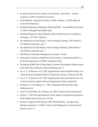 198
• Economic Policy Division, Labour Force Statistics - Key Results – Western
Australia, 5/1/2007, Australian Government
• Elaine Brennan, Aligning the Culture of a BSC company, 2/1/2002, Balanced
Scorecard Collaborative
• Elizabeth Kohlenberg, Washington State Health BSC - Accountability ScoreCard,
7/1/2003, Washington State Health Dept.
• Enterprise Planning: Linking Strategies, Plans And Resources For Competitive
Advantage, 6/27/1905, Hyperion
• Eric Beinhocker & Sarah Kaplan, Tired of Strategic Planning, 2002 Number 2,
The McKinsey Quarterly, pp.1-7
• Eric Beinhocker & Sarah Kaplan, Tired of Strategic Planning, 2002 Number 2,
The McKinsey Quarterly, pp.1-7
• Erik Öhman, Performance Management in Nordea, , Nordea
• Eshaq Jaberi, Exploring Almajdouie Group's Journey in implementing BSC in a
diversified organization, 3/6/2008, Almajdouie Group
• Exerpted from BSC Hall of Fame Report, Economic Development Administration
(US), 2005, Harvard Business School Publishing, pp.1-2
• Fey, C. F., & Denison, D. R., 2003. Organizational culture and effectiveness: Can
American theory be applied in Russia? Organization Science, 14(6), pp. 686-706.
• Fey, C. F., & Denison, D. R., 2003. Organizational culture and effectiveness: Can
American theory be applied in Russia? Organization Science, pp.686-706
• Fielding, N. G., & Fielding, J. L., 1986. Linking data. Beverley Hills: Sage
Publications Ltd
• Finn, M., Elliot-White, M., & Walton, M., 2000. Tourism and Leisure Research
• Fischer, F., 1998. Beyond empiricism: Policy inquiry in postpositivist perspective.
Policy Studies Journal, 26(1), pp. 129-146.
• Francesco Zingales & Kai Hockerts, BSC & Sustainability - Examples from
literature and practice, 1/3/2003, Centre for the Management of Environmental
Resources, pp.1-11
 