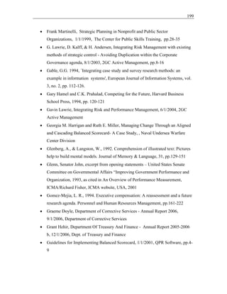 199
• Frank Martinelli, Strategic Planning in Nonprofit and Public Sector
Organizations, 1/1/1999, The Center for Public Skills Training, pp.28-35
• G. Lawrie, D. Kalff, & H. Andersen, Integrating Risk Management with existing
methods of strategic control - Avoiding Duplication within the Corporate
Governance agenda, 8/1/2003, 2GC Active Management, pp.8-16
• Gable, G.G. 1994, `Integrating case study and survey research methods: an
example in information systems', European Journal of Information Systems, vol.
3, no. 2, pp. 112-126.
• Gary Hamel and C.K. Prahalad, Competing for the Future, Harvard Business
School Press, 1994, pp. 120-121
• Gavin Lawrie, Integrating Risk and Performance Management, 6/1/2004, 2GC
Active Management
• Georgia M. Harrigan and Ruth E. Miller, Managing Change Through an Aligned
and Cascading Balanced Scorecard- A Case Study, , Naval Undersea Warfare
Center Division
• Glenberg, A., & Langston, W., 1992. Comprehension of illustrated text: Pictures
help to build mental models. Journal of Memory & Language, 31, pp.129-151
• Glenn, Senator John, excerpt from opening statements – United States Senate
Committee on Governmental Affairs “Improving Government Performance and
Organization, 1993, as cited in An Overview of Performance Measurement,
ICMA/Richard Fisher, ICMA website, USA, 2001
• Gomez-Mejia, L. R., 1994. Executive compensation: A reassessment and a future
research agenda. Personnel and Human Resources Management, pp.161-222
• Graeme Doyle, Department of Corrective Services - Annual Report 2006,
9/1/2006, Department of Corrective Services
• Grant Hehir, Department Of Treasury And Finance - Annual Report 2005-2006
b, 12/1/2006, Dept. of Treasury and Finance
• Guidelines for Implementing Balanced Scorecard, 1/1/2001, QPR Software, pp.4-
9
 