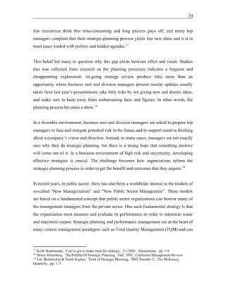 20
few executives think this time-consuming and long process pays off, and many top
managers complain that their strategic-planning process yields few new ideas and it is in
most cases loaded with politics and hidden agendas.17
This belief led many to question why this gap exists between effort and result. Studies
that was collected from research on the planning processes indicates a frequent and
disappointing explanation: on-going strategy review produce little more than an
opportunity where business unit and division managers present similar updates usually
taken from last year’s presentations, take little risks by not giving new and drastic ideas,
and make sure to keep away from embarrassing facts and figures. In other words, the
planning process becomes a show.18
In a desirable environment, business unit and division managers are asked to prepare top
managers to face and mitigate potential risk in the future and to support creative thinking
about a company’s vision and direction. Instead, in many cases, managers are not exactly
sure why they do strategic planning, but there is a strong hope that something positive
will come out of it. In a business environment of high risk and uncertainty, developing
effective strategies is crucial. The challenge becomes how organizations reform the
strategic planning process in order to get the benefit and outcomes that they require.19
In recent years, in public sector, there has also been a worldwide interest in the models of
so-called “New Managerialism” and “New Public Sector Management”. These models
are based on a fundamental concept that public sector organizations can borrow many of
the management strategies from the private sector. One such fundamental strategy is that
the organization must measure and evaluate its performance in order to minimize waste
and maximize output. Strategic planning and performance management are at the heart of
many current management paradigms such as Total Quality Management (TQM) and can
17
Keith Hammonds, You've got to make time for strategy, 3/1/2001, Illustrations, pp. 1-6
18
Henry Mintzberg, The Pitfalls Of Strategic Planning, Fall, 1993, California Management Review
19
Eric Beinhocker & Sarah Kaplan, Tired of Strategic Planning, 2002 Number 2, The McKinsey
Quarterly, pp. 1-7
 