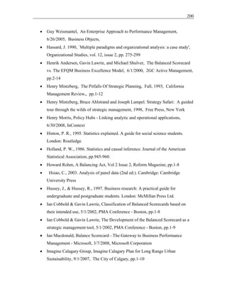200
• Guy Weismantel, An Enterprise Approach to Performance Management,
6/26/2005, Business Objects,
• Hassard, J. 1990, `Multiple paradigms and organizational analysis: a case study',
Organizational Studies, vol. 12, issue 2, pp. 275-299
• Henrik Andersen, Gavin Lawrie, and Michael Shulver, The Balanced Scorecard
vs. The EFQM Business Excellence Model, 6/1/2000, 2GC Active Management,
pp.2-14
• Henry Mintzberg, The Pitfalls Of Strategic Planning, Fall, 1993, California
Management Review,, pp.1-12
• Henry Mintzberg, Bruce Ahlstrand and Joseph Lampel. Strategy Safari: A guided
tour through the wilds of strategic management, 1998, Free Press, New York
• Henry Morris, Policy Hubs - Linking analytic and operational applications,
6/30/2008, InContext
• Hinton, P. R., 1995. Statistics explained. A guide for social science students.
London: Routledge
• Holland, P. W., 1986. Statistics and causal inference. Journal of the American
Statistical Association, pp.945-960.
• Howard Rohm, A Balancing Act, Vol 2 Issue 2, Reform Magazine, pp.1-8
• Hsiao, C., 2003. Analysis of panel data (2nd ed.). Cambridge: Cambridge
University Press
• Hussey, J., & Hussey, R., 1997. Business research: A practical guide for
undergraduate and postgraduate students. London: McMillan Press Ltd.
• Ian Cobbold & Gavin Lawrie, Classification of Balanced Scorecards based on
their intended use, 5/1/2002, PMA Conference - Boston, pp.1-8
• Ian Cobbold & Gavin Lawrie, The Development of the Balanced Scorecard as a
strategic management tool, 5/1/2002, PMA Conference - Boston, pp.1-9
• Ian Macdonald, Balance Scorecard - The Gateway to Business Performance
Management - Microsoft, 3/7/2008, Microsoft Corporation
• Imagine Calagary Group, Imagine Calagary Plan for Long Range Urban
Sustainability, 9/1/2007, The City of Calgary, pp.1-10
 