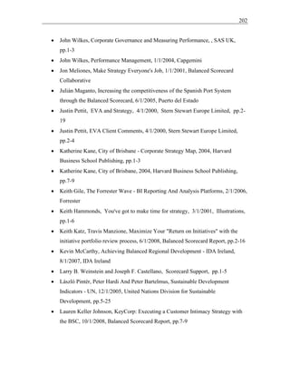 202
• John Wilkes, Corporate Governance and Measuring Performance, , SAS UK,
pp.1-3
• John Wilkes, Performance Management, 1/1/2004, Capgemini
• Jon Meliones, Make Strategy Everyone's Job, 1/1/2001, Balanced Scorecard
Collaborative
• Julián Maganto, Increasing the competitiveness of the Spanish Port System
through the Balanced Scorecard, 6/1/2005, Puerto del Estado
• Justin Pettit, EVA and Strategy, 4/1/2000, Stern Stewart Europe Limited, pp.2-
19
• Justin Pettit, EVA Client Comments, 4/1/2000, Stern Stewart Europe Limited,
pp.2-4
• Katherine Kane, City of Brisbane - Corporate Strategy Map, 2004, Harvard
Business School Publishing, pp.1-3
• Katherine Kane, City of Brisbane, 2004, Harvard Business School Publishing,
pp.7-9
• Keith Gile, The Forrester Wave - BI Reporting And Analysis Platforms, 2/1/2006,
Forrester
• Keith Hammonds, You've got to make time for strategy, 3/1/2001, Illustrations,
pp.1-6
• Keith Katz, Travis Manzione, Maximize Your "Return on Initiatives" with the
initiative portfolio review process, 6/1/2008, Balanced Scorecard Report, pp.2-16
• Kevin McCarthy, Achieving Balanced Regional Development - IDA Ireland,
8/1/2007, IDA Ireland
• Larry B. Weinstein and Joseph F. Castellano, Scorecard Support, pp.1-5
• László Pintér, Peter Hardi And Peter Bartelmus, Sustainable Development
Indicators - UN, 12/1/2005, United Nations Division for Sustainable
Development, pp.5-25
• Lauren Keller Johnson, KeyCorp: Executing a Customer Intimacy Strategy with
the BSC, 10/1/2008, Balanced Scorecard Report, pp.7-9
 