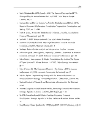 204
• Mark Shinder & David McDowell, ABC, The Balanced Scorecard and EVA -
Distinguishing the Means from the End, 4/1/1999, Stern Stewart Europe
Limited, pp.2-7
• Marlyse Lipe and Steven Salterio, “A Note On The Judgemental Effects Of The
Balanced Scorecard S Information Organization,” Accounting, Organizations and
Society, 2002, pp. 531-540
• Matt H. Evans,, Course 11: The Balanced Scorecard, 2/1/2002, Excellence in
Financial Management, pp.2-38
• McNeill, P., 1990. Research methods (2nd ed.). London: Routledge.
• Members of Quality Scotland, The EFQM Excellence Model & Balanced
Scorecard, 2/1/2007, Quality Scotland, pp.1-4
• Methods: Data collection, analysis and interpretation. London: Longman
• Michael Nagel & Chris Rigatuso, Improving Corporate Governance: A Balanced
Scorecard Approach, 1/1/2003, Balanced Scorecard Collaborative, pp.4-11
• MicroStrategy Incorporated, Bi Market Consolidation: Re-Igniting The Debate
Of Open Systems Vs. Closed Systems, 1/1/2007, MicroStrategy Incorporated,
pp.2-8
• Mike Wisniewski, The Measures of Success - Developing a BSC to measure
performance, 6/1/1998, Accounts Commission for Scotland, pp.5-7
• Miyake, Dylan. “Implementing Strategy with the Balanced Scorecard: An
Introduction to the Strategy-Focused Organization.” DM Review, October 2002
• National Institute of Standards and Technology, who administer the Baldridge
award
• Neil McDougall & André Ribeiro Coutinho, Promoting Economic Development:
Strategic Agendas in Action, 12/1/2007, BSC Report, pp.14-16
• Neil McDougall and André Ribeiro Coutinho, Promoting Economic
Development: Strategic Agendas in Action, , Balanced Scorecard Report, pp.14-
16
• Nigel Rayner, Magic Quadrant for CPM Suites 2007, 12/1/2007, Gartner, pp.2-11
 