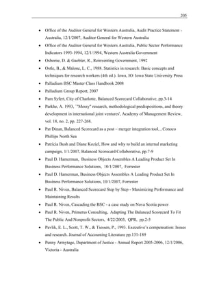 205
• Office of the Auditor General for Western Australia, Audit Practice Statement -
Australia, 12/1/2007, Auditor General for Western Australia
• Office of the Auditor General for Western Australia, Public Sector Performance
Indicators 1993-1994, 12/1/1994, Western Australia Government
• Osborne, D. & Gaebler, R., Reinventing Government, 1992
• Ostle, B., & Malone, L. C., 1988. Statistics in research: Basic concepts and
techniques for research workers (4th ed.). Iowa, IO: Iowa State University Press
• Palladium BSC Master Class Handbook 2008
• Palladium Group Report, 2007
• Pam Syfert, City of Charlotte, Balanced Scorecard Collaborative, pp.3-14
• Parkhe, A. 1993, `"Messy" research, methodological predispositions, and theory
development in international joint ventures', Academy of Management Review,
vol. 18, no. 2, pp. 227-268.
• Pat Dinan, Balanced Scorecard as a post – merger integration tool, , Conoco
Phillips North Sea
• Patricia Bush and Diane Koziel, How and why to build an internal marketing
campaign, 1/1/2007, Balanced Scorecard Collaborative, pp.7-9
• Paul D. Hamerman, Business Objects Assembles A Leading Product Set In
Business Performance Solutions, 10/1/2007, Forrester
• Paul D. Hamerman, Business Objects Assembles A Leading Product Set In
Business Performance Solutions, 10/1/2007, Forrester
• Paul R. Niven, Balanced Scorecard Step by Step - Maximizing Performance and
Maintaining Results
• Paul R. Niven, Cascading the BSC - a case study on Nova Scotia power
• Paul R. Niven, Primerus Consulting, Adapting The Balanced Scorecard To Fit
The Public And Nonprofit Sectors, 4/22/2003, QPR, pp.2-5
• Pavlik, E. L., Scott, T. W., & Tiessen, P., 1993. Executive’s compensation: Issues
and research. Journal of Accounting Literature pp.131-189
• Penny Armytage, Department of Justice - Annual Report 2005-2006, 12/1/2006,
Victoria - Australia
 