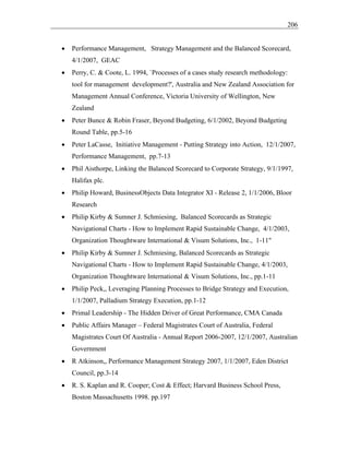 206
• Performance Management, Strategy Management and the Balanced Scorecard,
4/1/2007, GEAC
• Perry, C. & Coote, L. 1994, `Processes of a cases study research methodology:
tool for management development?', Australia and New Zealand Association for
Management Annual Conference, Victoria University of Wellington, New
Zealand
• Peter Bunce & Robin Fraser, Beyond Budgeting, 6/1/2002, Beyond Budgeting
Round Table, pp.5-16
• Peter LaCasse, Initiative Management - Putting Strategy into Action, 12/1/2007,
Performance Management, pp.7-13
• Phil Aisthorpe, Linking the Balanced Scorecard to Corporate Strategy, 9/1/1997,
Halifax plc.
• Philip Howard, BusinessObjects Data Integrator XI - Release 2, 1/1/2006, Bloor
Research
• Philip Kirby & Sumner J. Schmiesing, Balanced Scorecards as Strategic
Navigational Charts - How to Implement Rapid Sustainable Change, 4/1/2003,
Organization Thoughtware International & Visum Solutions, Inc., 1-11"
• Philip Kirby & Sumner J. Schmiesing, Balanced Scorecards as Strategic
Navigational Charts - How to Implement Rapid Sustainable Change, 4/1/2003,
Organization Thoughtware International & Visum Solutions, Inc., pp.1-11
• Philip Peck,, Leveraging Planning Processes to Bridge Strategy and Execution,
1/1/2007, Palladium Strategy Execution, pp.1-12
• Primal Leadership - The Hidden Driver of Great Performance, CMA Canada
• Public Affairs Manager – Federal Magistrates Court of Australia, Federal
Magistrates Court Of Australia - Annual Report 2006-2007, 12/1/2007, Australian
Government
• R Atkinson,, Performance Management Strategy 2007, 1/1/2007, Eden District
Council, pp.3-14
• R. S. Kaplan and R. Cooper; Cost & Effect; Harvard Business School Press,
Boston Massachusetts 1998. pp.197
 