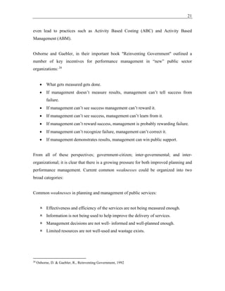 21
even lead to practices such as Activity Based Costing (ABC) and Activity Based
Management (ABM).
Osborne and Gaebler, in their important book "Reinventing Government" outlined a
number of key incentives for performance management in “new” public sector
organizations: 20
• What gets measured gets done.
• If management doesn’t measure results, management can’t tell success from
failure.
• If management can’t see success management can’t reward it.
• If management can’t see success, management can’t learn from it.
• If management can’t reward success, management is probably rewarding failure.
• If management can’t recognize failure, management can’t correct it.
• If management demonstrates results, management can win public support.
From all of these perspectives; government-citizen; inter-governmental; and inter-
organizational; it is clear that there is a growing pressure for both improved planning and
performance management. Current common weaknesses could be organized into two
broad categories:
Common weaknesses in planning and management of public services:
 Effectiveness and efficiency of the services are not being measured enough.
 Information is not being used to help improve the delivery of services.
 Management decisions are not well- informed and well-planned enough.
 Limited resources are not well-used and wastage exists.
20
Osborne, D. & Gaebler, R., Reinventing Government, 1992
 
