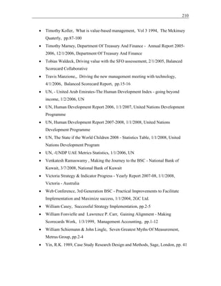 210
• Timothy Koller, What is value-based management, Vol 3 1994, The Mckinsey
Quaterly, pp.87-100
• Timothy Marney, Department Of Treasury And Finance - Annual Report 2005-
2006, 12/1/2006, Department Of Treasury And Finance
• Tobias Waldeck, Driving value with the SFO assessement, 2/1/2005, Balanced
Scorecard Collaborative
• Travis Manzione,, Driving the new management meeting with technology,
4/1/2006, Balanced Scorecard Report, pp.15-16
• UN, - United Arab Emirates-The Human Development Index - going beyond
income, 1/2/2006, UN
• UN, Human Development Report 2006, 1/1/2007, United Nations Development
Programme
• UN, Human Development Report 2007-2008, 1/1/2008, United Nations
Development Programme
• UN, The State if the World Children 2008 - Statistics Table, 1/1/2008, United
Nations Development Program
• UN, -UNDP UAE Metrics Statistics, 1/1/2006, UN
• Venkatesh Ramaswamy , Making the Journey to the BSC - National Bank of
Kuwait, 3/7/2008, National Bank of Kuwait
• Victoria Strategy & Indicator Progress - Yearly Report 2007-08, 1/1/2008,
Victoria - Australia
• Web Conference, 3rd Generation BSC - Practical Improvements to Facilitate
Implementation and Maximize success, 1/1/2004, 2GC Ltd.
• William Casey, Successful Strategy Implementation, pp.2-5
• William Fonvielle and Lawrence P. Carr, Gaining Alignment - Making
Scorecards Work, 1/3/1999, Management Accounting, pp.1-12
• William Schiemann & John Lingle, Seven Greatest Myths Of Measurement,
Metrus Group, pp.2-4
• Yin, R.K. 1989, Case Study Research Design and Methods, Sage, London, pp. 41
 