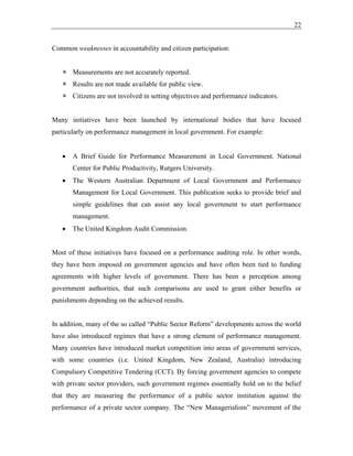 22
Common weaknesses in accountability and citizen participation:
 Measurements are not accurately reported.
 Results are not made available for public view.
 Citizens are not involved in setting objectives and performance indicators.
Many initiatives have been launched by international bodies that have focused
particularly on performance management in local government. For example:
• A Brief Guide for Performance Measurement in Local Government. National
Center for Public Productivity, Rutgers University.
• The Western Australian Department of Local Government and Performance
Management for Local Government. This publication seeks to provide brief and
simple guidelines that can assist any local government to start performance
management.
• The United Kingdom Audit Commission.
Most of these initiatives have focused on a performance auditing role. In other words,
they have been imposed on government agencies and have often been tied to funding
agreements with higher levels of government. There has been a perception among
government authorities, that such comparisons are used to grant either benefits or
punishments depending on the achieved results.
In addition, many of the so called “Public Sector Reform” developments across the world
have also introduced regimes that have a strong element of performance management.
Many countries have introduced market competition into areas of government services,
with some countries (i.e. United Kingdom, New Zealand, Australia) introducing
Compulsory Competitive Tendering (CCT). By forcing government agencies to compete
with private sector providers, such government regimes essentially hold on to the belief
that they are measuring the performance of a public sector institution against the
performance of a private sector company. The “New Managerialism” movement of the
 