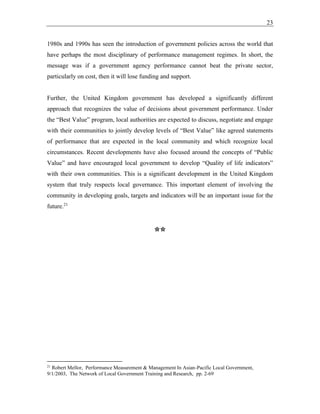 23
1980s and 1990s has seen the introduction of government policies across the world that
have perhaps the most disciplinary of performance management regimes. In short, the
message was if a government agency performance cannot beat the private sector,
particularly on cost, then it will lose funding and support.
Further, the United Kingdom government has developed a significantly different
approach that recognizes the value of decisions about government performance. Under
the “Best Value” program, local authorities are expected to discuss, negotiate and engage
with their communities to jointly develop levels of “Best Value” like agreed statements
of performance that are expected in the local community and which recognize local
circumstances. Recent developments have also focused around the concepts of “Public
Value” and have encouraged local government to develop “Quality of life indicators”
with their own communities. This is a significant development in the United Kingdom
system that truly respects local governance. This important element of involving the
community in developing goals, targets and indicators will be an important issue for the
future.21
**
21
Robert Mellor, Performance Measurement & Management In Asian-Pacific Local Government,
9/1/2003, The Network of Local Government Training and Research, pp. 2-69
 