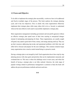 24
1.3 Focus and Objective
To be able to implement the strategic plan successfully, weaknesses have to be addressed
and fixed at multiple stages of the process. This book explores the strategic planning
cycle, and it has two objectives. First, to clarify why some organizations effectively
implement their strategic plans while many others fail to do so. Second, to understand
what are the most effective tools used to successfully implement a strategic plan.
Most organization management (including government and non-profit agencies) without
an effective strategic plan spend most of their time reacting to unexpected changes
instead of anticipating and preparing for them. These organizations, are usually caught
off guard, may spend a great deal of time, money, and energy playing catch up. They use
up their resources addressing day-to-day and operational problems with little time and
effort left to forecast and prepare for the next challenges. This common situation keeps
many organizations into a reactive mode instead being in a proactive mode.
Having a strategic plan is not enough by itself. Each organization has to have step by step
planning process with clear goals and priorities that can be implemented, measured, and
evaluated later on. This area is where the challenge exists in most cases, and where the
benefit of having a strategic plan is not fully realized. Likewise, the wide range of
popular writings related to performance management is common to find; this book will
address the proven performance methods and most used ones.
**
 