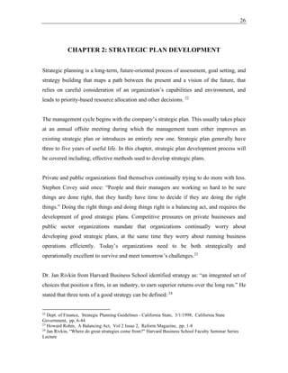 26
CHAPTER 2: STRATEGIC PLAN DEVELOPMENT
Strategic planning is a long-term, future-oriented process of assessment, goal setting, and
strategy building that maps a path between the present and a vision of the future, that
relies on careful consideration of an organization’s capabilities and environment, and
leads to priority-based resource allocation and other decisions. 22
The management cycle begins with the company’s strategic plan. This usually takes place
at an annual offsite meeting during which the management team either improves an
existing strategic plan or introduces an entirely new one. Strategic plan generally have
three to five years of useful life. In this chapter, strategic plan development process will
be covered including; effective methods used to develop strategic plans.
Private and public organizations find themselves continually trying to do more with less.
Stephen Covey said once: “People and their managers are working so hard to be sure
things are done right, that they hardly have time to decide if they are doing the right
things.” Doing the right things and doing things right is a balancing act, and requires the
development of good strategic plans. Competitive pressures on private businesses and
public sector organizations mandate that organizations continually worry about
developing good strategic plans, at the same time they worry about running business
operations efficiently. Today’s organizations need to be both strategically and
operationally excellent to survive and meet tomorrow’s challenges.23
Dr. Jan Rivkin from Harvard Business School identified strategy as: “an integrated set of
choices that position a firm, in an industry, to earn superior returns over the long run.” He
stated that three tests of a good strategy can be defined: 24
22
Dept. of Finance, Strategic Planning Guidelines - California State, 3/1/1998, California State
Government, pp. 6-44
23
Howard Rohm, A Balancing Act, Vol 2 Issue 2, Reform Magazine, pp. 1-8
24
Jan Rivkin, “Where do great strategies come from?” Harvard Business School Faculty Seminar Series
Lecture
 