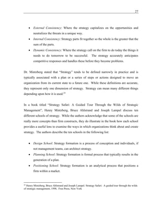 27
• External Consistency: Where the strategy capitalizes on the opportunities and
neutralizes the threats in a unique way.
• Internal Consistency: Strategy parts fit together so the whole is the greater that the
sum of the parts.
• Dynamic Consistency: Where the strategy call on the firm to do today the things it
needs to do tomorrow to be successful. The strategy accurately anticipates
competitive responses and handles these before they become problems.
Dr. Mintzberg stated that “Strategy” tends to be defined narrowly in practice and is
typically associated with a plan or a series of steps or actions designed to move an
organization from its current state to a future one. While these definitions are accurate,
they represent only one dimension of strategy. Strategy can mean many different things
depending upon how it is used.25
In a book titled “Strategy Safari: A Guided Tour Through the Wilds of Strategic
Management”, Henry Mintzberg, Bruce Ahlstrand and Joseph Lampel discuss ten
different schools of strategy. While the authors acknowledge that some of the schools are
really more concepts than firm constructs, they do illustrate in the book how each school
provides a useful lens to examine the ways in which organizations think about and create
strategy. The authors describe the ten schools in the following list:
• Design School: Strategy formation is a process of conception and individuals, if
not management teams, can architect strategy.
• Planning School: Strategy formation is formal process that typically results in the
generation of a plan.
• Positioning School: Strategy formation is an analytical process that positions a
firm within a market.
25
Henry Mintzberg, Bruce Ahlstrand and Joseph Lampel. Strategy Safari: A guided tour through the wilds
of strategic management, 1998, Free Press, New York
 