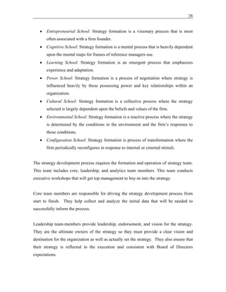 28
• Entrepreneurial School: Strategy formation is a visionary process that is most
often associated with a firm founder.
• Cognitive School: Strategy formation is a mental process that is heavily dependent
upon the mental maps for frames of reference managers use.
• Learning School: Strategy formation is an emergent process that emphasizes
experience and adaptation.
• Power School: Strategy formation is a process of negotiation where strategy is
influenced heavily by those possessing power and key relationships within an
organization.
• Cultural School: Strategy formation is a collective process where the strategy
selected is largely dependent upon the beliefs and values of the firm.
• Environmental School: Strategy formation is a reactive process where the strategy
is determined by the conditions in the environment and the firm’s responses to
those conditions.
• Configuration School: Strategy formation is process of transformation where the
firm periodically reconfigures in response to internal or external stimuli.
The strategy development process requires the formation and operation of strategy team.
This team includes core, leadership, and analytics team members. This team conducts
executive workshops that will get top management to buy-in into the strategy.
Core team members are responsible for driving the strategy development process from
start to finish. They help collect and analyze the initial data that will be needed to
successfully inform the process.
Leadership team-members provide leadership, endorsement, and vision for the strategy.
They are the ultimate owners of the strategy so they must provide a clear vision and
destination for the organization as well as actually set the strategy. They also ensure that
their strategy is reflected in the execution and consistent with Board of Directors
expectations.
 