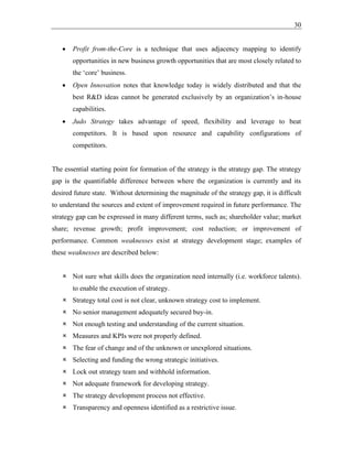 30
• Profit from-the-Core is a technique that uses adjacency mapping to identify
opportunities in new business growth opportunities that are most closely related to
the ‘core’ business.
• Open Innovation notes that knowledge today is widely distributed and that the
best R&D ideas cannot be generated exclusively by an organization’s in-house
capabilities.
• Judo Strategy takes advantage of speed, flexibility and leverage to beat
competitors. It is based upon resource and capability configurations of
competitors.
The essential starting point for formation of the strategy is the strategy gap. The strategy
gap is the quantifiable difference between where the organization is currently and its
desired future state. Without determining the magnitude of the strategy gap, it is difficult
to understand the sources and extent of improvement required in future performance. The
strategy gap can be expressed in many different terms, such as; shareholder value; market
share; revenue growth; profit improvement; cost reduction; or improvement of
performance. Common weaknesses exist at strategy development stage; examples of
these weaknesses are described below:
 Not sure what skills does the organization need internally (i.e. workforce talents).
to enable the execution of strategy.
 Strategy total cost is not clear, unknown strategy cost to implement.
 No senior management adequately secured buy-in.
 Not enough testing and understanding of the current situation.
 Measures and KPIs were not properly defined.
 The fear of change and of the unknown or unexplored situations.
 Selecting and funding the wrong strategic initiatives.
 Lock out strategy team and withhold information.
 Not adequate framework for developing strategy.
 The strategy development process not effective.
 Transparency and openness identified as a restrictive issue.
 