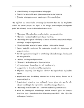 31
 Not determining the magnitude of the strategy gap.
 Not obvious what and how the organization can serve its customers.
 Not clear which customers the organization will serve and where.
The important and critical items for strategy development check list are designed to
address the content, process, and impact of the strategic plan during the development
phase. The following are the recommended check list items:
✓ The strategy followed on from a well-articulated and relevant vision.
✓ The vision been translated into a set of clear objectives.
✓ The strategy development sufficiently addresses the internal and external strategic
challenges facing the organization.
✓ Strong correlation between the vision, mission, values and the strategy.
✓ Senior leadership motivating the organization towards the development of
corporate strategy.
✓ Provide organizational support by establishing dedicated strategic planning unit
for the organization.
✓ The need for change being made clear.
✓ The strategy well understood by the organization.
✓ All employees are clear on how they will contribute to it.
✓ Adequate buy-in from all areas of the organization.
✓ Objectives adequately cover the goals, for which the organization is expected to
operate.
✓ Organization goals are properly communicated to help develop business unit’s
strategic objectives.
✓ Organization’s objectives been sufficiently broken down into specific sub-
objectives and targets that represent the aims of the strategic objectives.
✓ The strategy been articulated into a form that can be easily communicated.
✓ Clear and unambiguous relationships between expected goals and strategic
objectives; objectives and other objectives through cause-effect links; objectives
and measures/initiatives.
 