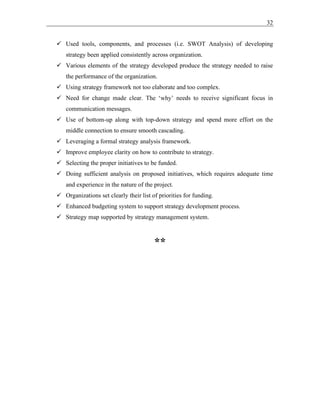 32
✓ Used tools, components, and processes (i.e. SWOT Analysis) of developing
strategy been applied consistently across organization.
✓ Various elements of the strategy developed produce the strategy needed to raise
the performance of the organization.
✓ Using strategy framework not too elaborate and too complex.
✓ Need for change made clear. The ‘why’ needs to receive significant focus in
communication messages.
✓ Use of bottom-up along with top-down strategy and spend more effort on the
middle connection to ensure smooth cascading.
✓ Leveraging a formal strategy analysis framework.
✓ Improve employee clarity on how to contribute to strategy.
✓ Selecting the proper initiatives to be funded.
✓ Doing sufficient analysis on proposed initiatives, which requires adequate time
and experience in the nature of the project.
✓ Organizations set clearly their list of priorities for funding.
✓ Enhanced budgeting system to support strategy development process.
✓ Strategy map supported by strategy management system.
**
 