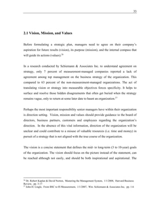 33
2.1 Vision, Mission, and Values
Before formulating a strategic plan, managers need to agree on their company’s
aspiration for future results (vision), its purpose (mission), and the internal compass that
will guide its actions (values).26
In a research conducted by Schiemann & Associates Inc. to understand agreement on
strategy, only 7 percent of measurement-managed companies reported a lack of
agreement among top management on the business strategy of the organization. This
compared to 63 percent of the non-measurement-managed organizations. The act of
translating vision or strategy into measurable objectives forces specificity. It helps to
surface and resolve those hidden disagreements that often get buried when the strategy
remains vague, only to return at some later date to haunt an organization.27
Perhaps the most important responsibility senior managers have within their organization
is direction setting. Vision, mission and values should provide guidance to the board of
directors, business partners, customers and employees regarding the organization’s
direction. In the absence of this vital information, direction of the organization will be
unclear and could contribute to a misuse of valuable resources (i.e. time and money) in
pursuit of a strategy that is not aligned with the true course of the organization.
The vision is a concise statement that defines the mid- to long-term (3 to 10-year) goals
of the organization. The vision should focus on the picture instead of the statement, can
be reached although not easily, and should be both inspirational and aspirational. The
26
Dr. Robert Kaplan & David Norton, Mastering the Management System, 1/1/2008, Harvard Business
Review, pp. 3-17
27
John H. Lingle, From BSC to IS Measurement, 1/1/2007, Wm. Schiemann & Associates Inc, pp. 1-6
 