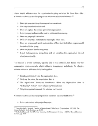 34
vision should address where the organization is going and what the future looks like.
Common weaknesses in developing vision statement are summarized next: 28
 Does not presents where the organization wants to go.
 Not easy to read and understand.
 Does not capture the desired spirit of an organization.
 Is not compact and can not be used to guide decision-making.
 Does not get people's attention.
 Does not describe a preferred and meaningful future state.
 Does not gives people good understanding of how their individual purpose could
be realized in the group.
 Does not provide a motivating force.
 Is not challenging and compelling, and not stretching the organization beyond
what is comfortable.
The mission is a brief statement, typically one or two sentences, that defines why the
organization exists, especially what it offers to its customers and clients. An effective
mission statement addresses the following points:
✓ Broad description of what the organization does.
✓ With and for whom the organization does it.
✓ The organization distinctive competence. (How the organization does it
"differently", "better", "more effectively" than others)
✓ Why the organization does it (Its ultimate end reason)
Common weaknesses in developing mission statement are described below: 29
 Is not clear or/and using vague language.
28
Frank Martinelli, Strategic Planning in Nonprofit and Public Sector Organizations, 1/1/1999, The
Center for Public Skills Training, pp. 28-35
29
Dr. Robert Kaplan & David Norton, Mastering the Management System, 1/1/2008, Harvard Business
Review, pp. 3-17
 